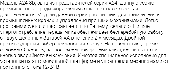 Модель A24-8D, одна из представителей серии A24. Данную серию промышленного радиоуправления отличают надёжность и долговечность. Модели данной серии рассчитаны для применения на промышленных кранах и управления прочими механизмами. Легко программируется и настраивается по Вашему желанию. Низкое энергопотребление передатчика обеспечивает бесперебойную работу от двух щелочных батарей АА в течение 2-х месяцев. Двойной противоударный фибер-нейлоновый корпус. На передатчике, кроме основных 8 кнопок, расположены поворотный ключ, кнопка старт и кнопка аварийного выключения. Имеется специальное исполнение для установки на автомобильной платформе и управления механизмами от постоянного тока 12-24 В.